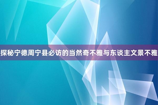 探秘宁德周宁县必访的当然奇不雅与东谈主文景不雅