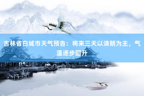 吉林省白城市天气预告：将来三天以清朗为主，气温逐步回升