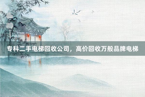 专科二手电梯回收公司，高价回收万般品牌电梯